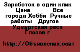 Заработок в один клик › Цена ­ 1 000 - Все города Хобби. Ручные работы » Другое   . Удмуртская респ.,Глазов г.